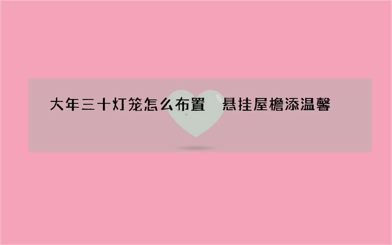 大年三十灯笼怎么布置 悬挂屋檐添温馨